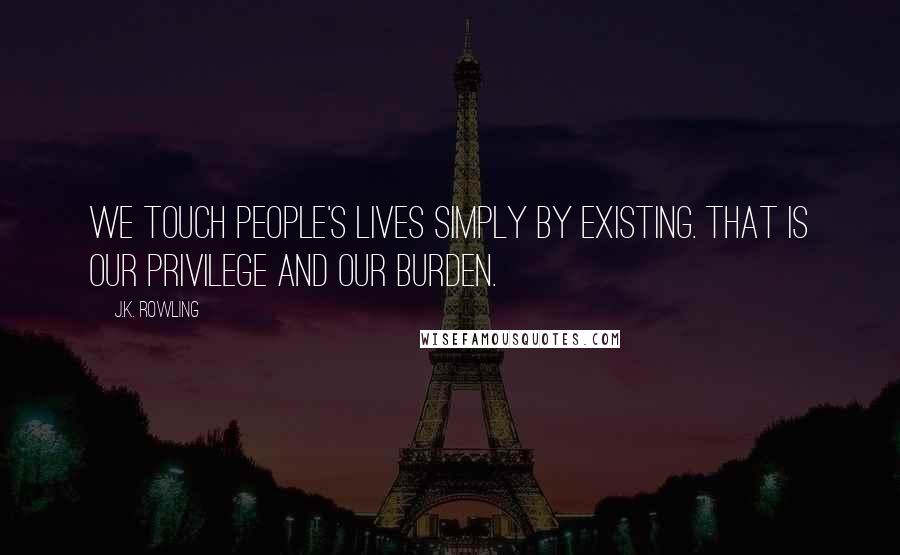 J.K. Rowling Quotes: We touch people's lives simply by existing. That is our privilege and our burden.