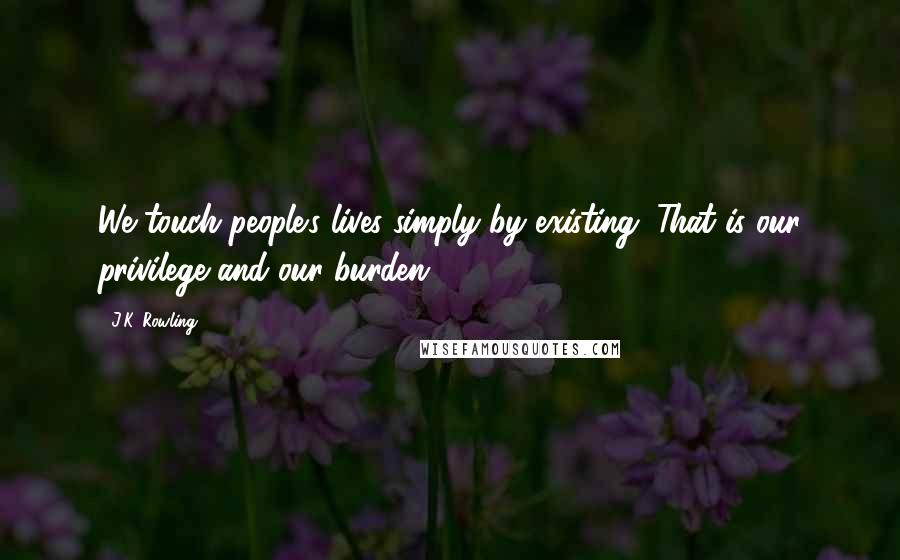 J.K. Rowling Quotes: We touch people's lives simply by existing. That is our privilege and our burden.