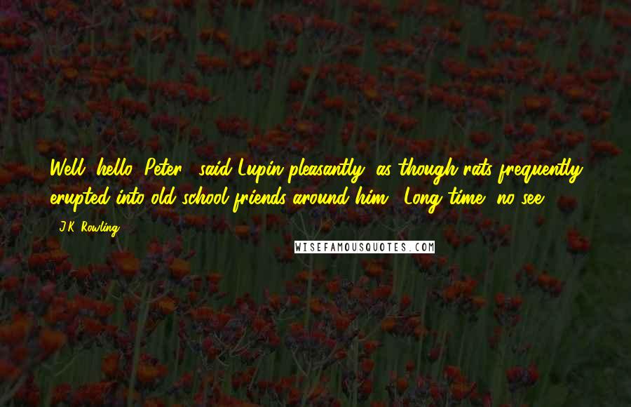 J.K. Rowling Quotes: Well, hello, Peter," said Lupin pleasantly, as though rats frequently erupted into old school friends around him. "Long time, no see.