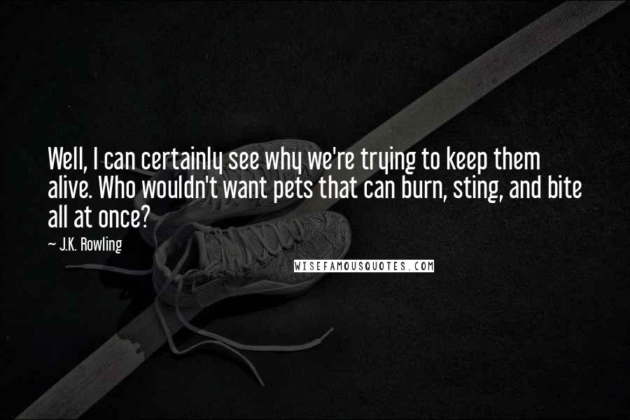 J.K. Rowling Quotes: Well, I can certainly see why we're trying to keep them alive. Who wouldn't want pets that can burn, sting, and bite all at once?