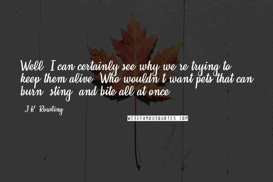 J.K. Rowling Quotes: Well, I can certainly see why we're trying to keep them alive. Who wouldn't want pets that can burn, sting, and bite all at once?