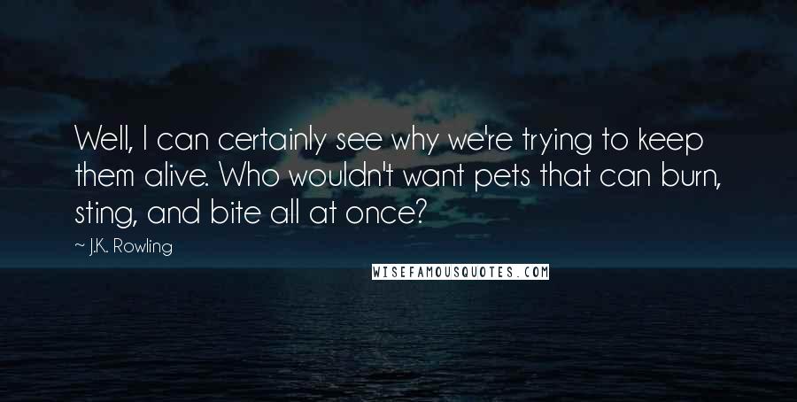 J.K. Rowling Quotes: Well, I can certainly see why we're trying to keep them alive. Who wouldn't want pets that can burn, sting, and bite all at once?