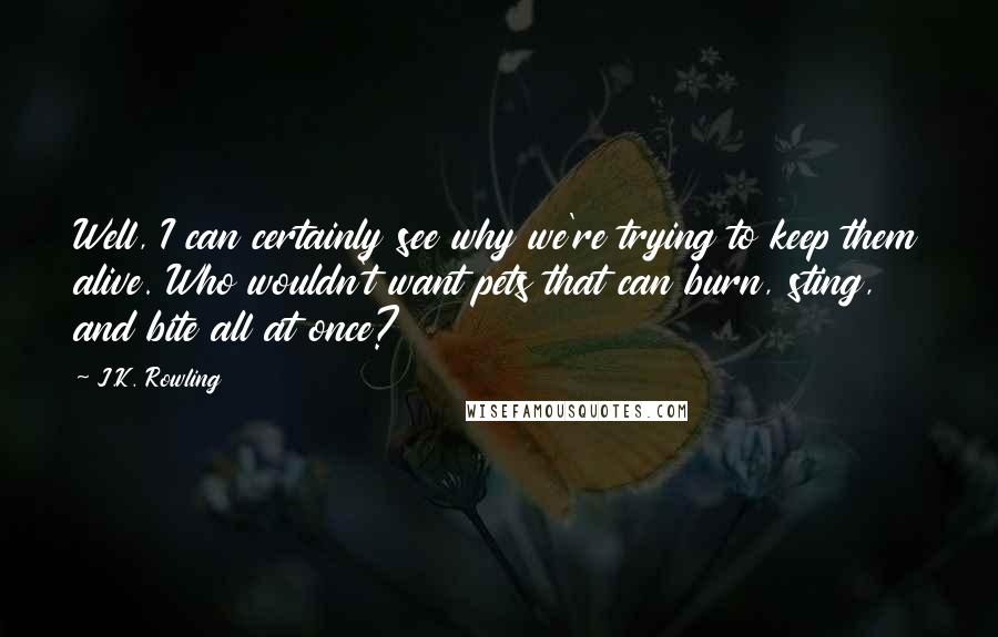 J.K. Rowling Quotes: Well, I can certainly see why we're trying to keep them alive. Who wouldn't want pets that can burn, sting, and bite all at once?