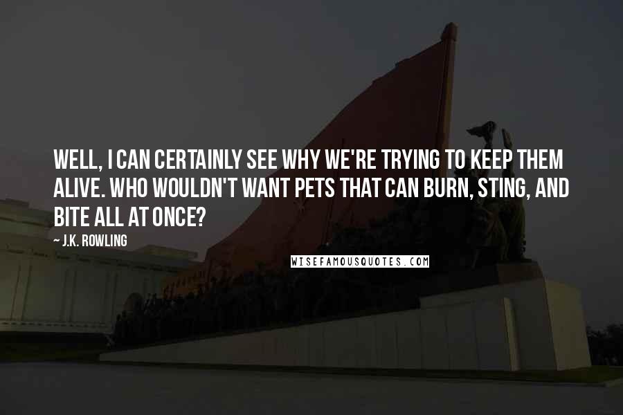 J.K. Rowling Quotes: Well, I can certainly see why we're trying to keep them alive. Who wouldn't want pets that can burn, sting, and bite all at once?