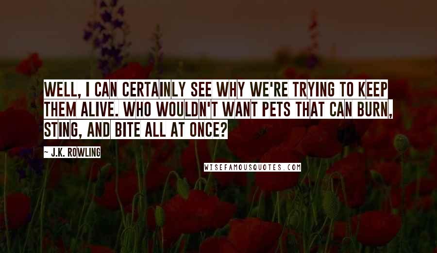 J.K. Rowling Quotes: Well, I can certainly see why we're trying to keep them alive. Who wouldn't want pets that can burn, sting, and bite all at once?