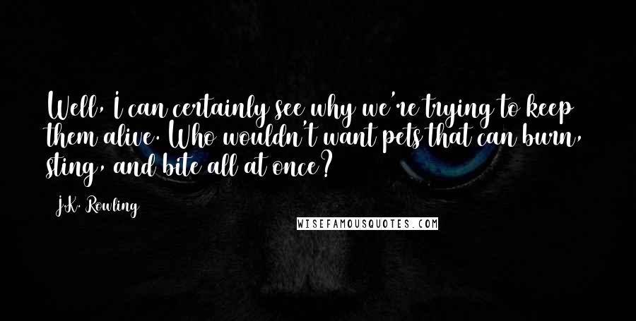 J.K. Rowling Quotes: Well, I can certainly see why we're trying to keep them alive. Who wouldn't want pets that can burn, sting, and bite all at once?