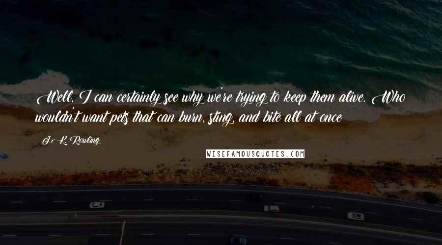 J.K. Rowling Quotes: Well, I can certainly see why we're trying to keep them alive. Who wouldn't want pets that can burn, sting, and bite all at once?