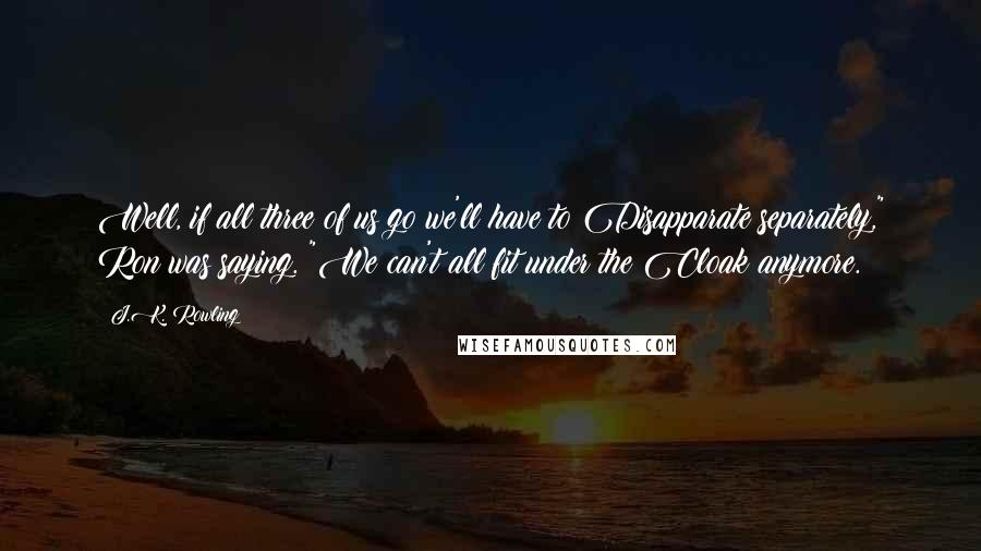 J.K. Rowling Quotes: Well, if all three of us go we'll have to Disapparate separately," Ron was saying. "We can't all fit under the Cloak anymore.