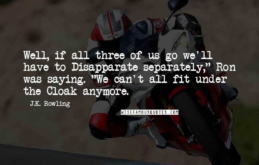 J.K. Rowling Quotes: Well, if all three of us go we'll have to Disapparate separately," Ron was saying. "We can't all fit under the Cloak anymore.