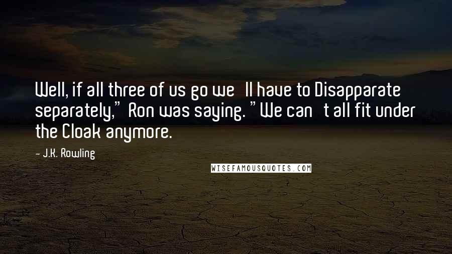 J.K. Rowling Quotes: Well, if all three of us go we'll have to Disapparate separately," Ron was saying. "We can't all fit under the Cloak anymore.