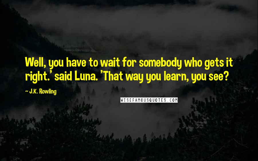 J.K. Rowling Quotes: Well, you have to wait for somebody who gets it right.' said Luna. 'That way you learn, you see?