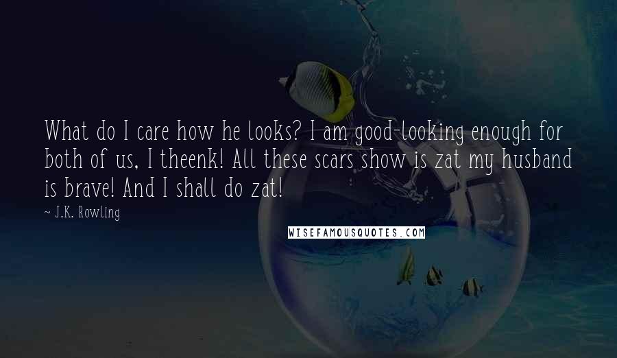 J.K. Rowling Quotes: What do I care how he looks? I am good-looking enough for both of us, I theenk! All these scars show is zat my husband is brave! And I shall do zat!