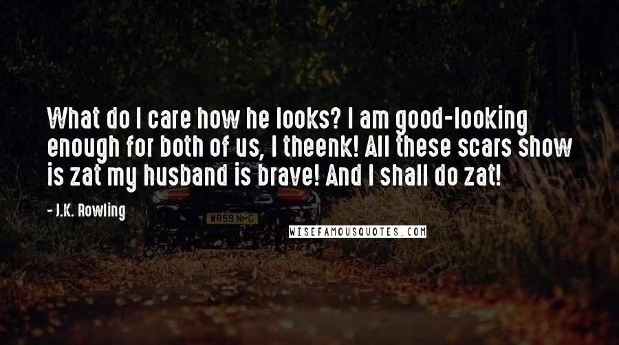 J.K. Rowling Quotes: What do I care how he looks? I am good-looking enough for both of us, I theenk! All these scars show is zat my husband is brave! And I shall do zat!