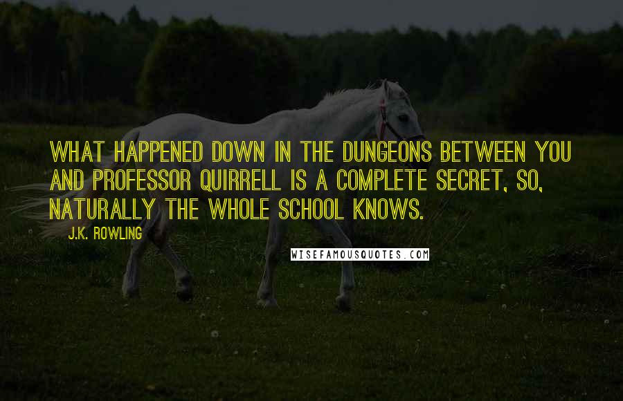 J.K. Rowling Quotes: What happened down in the dungeons between you and Professor Quirrell is a complete secret, so, naturally the whole school knows.