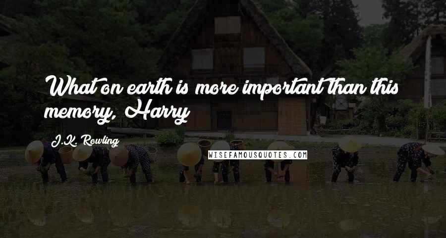 J.K. Rowling Quotes: What on earth is more important than this memory, Harry?