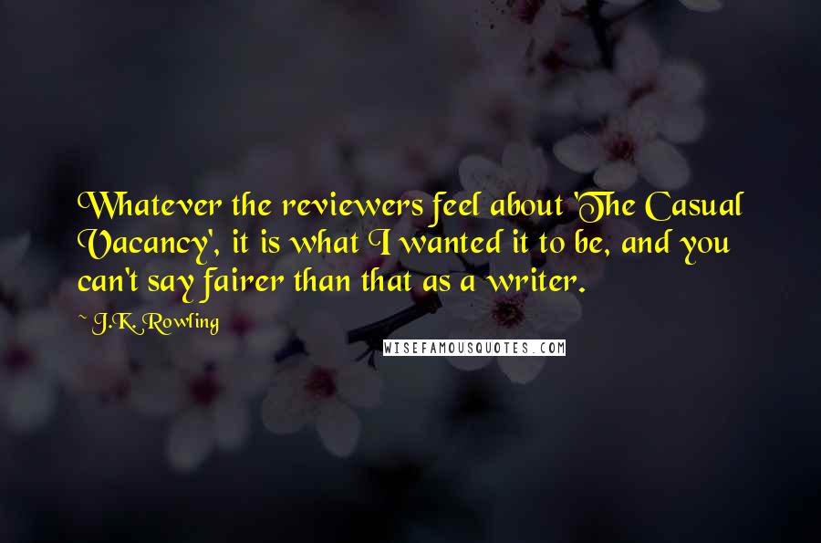 J.K. Rowling Quotes: Whatever the reviewers feel about 'The Casual Vacancy', it is what I wanted it to be, and you can't say fairer than that as a writer.