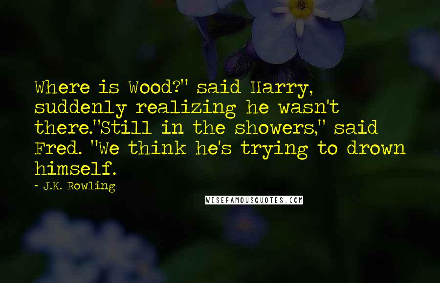 J.K. Rowling Quotes: Where is Wood?" said Harry, suddenly realizing he wasn't there."Still in the showers," said Fred. "We think he's trying to drown himself.
