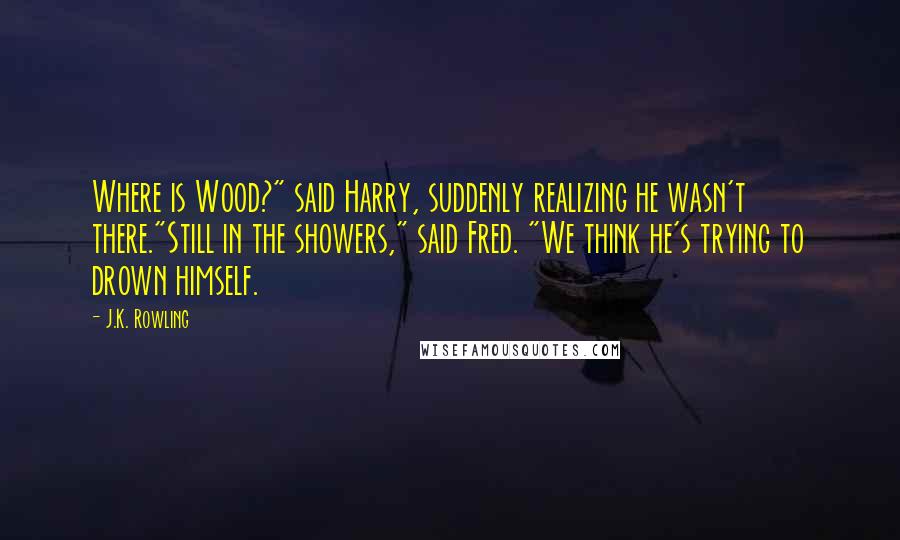 J.K. Rowling Quotes: Where is Wood?" said Harry, suddenly realizing he wasn't there."Still in the showers," said Fred. "We think he's trying to drown himself.