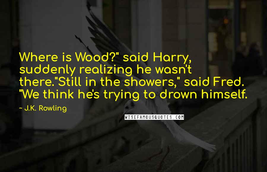 J.K. Rowling Quotes: Where is Wood?" said Harry, suddenly realizing he wasn't there."Still in the showers," said Fred. "We think he's trying to drown himself.