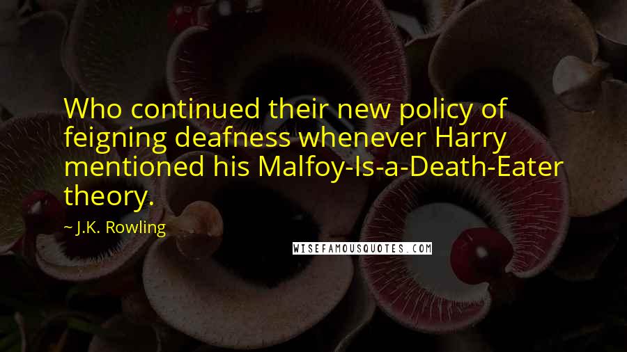 J.K. Rowling Quotes: Who continued their new policy of feigning deafness whenever Harry mentioned his Malfoy-Is-a-Death-Eater theory.