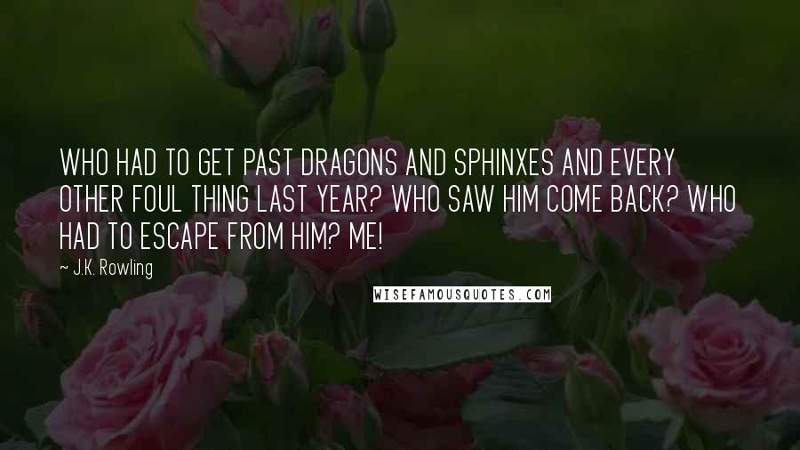 J.K. Rowling Quotes: WHO HAD TO GET PAST DRAGONS AND SPHINXES AND EVERY OTHER FOUL THING LAST YEAR? WHO SAW HIM COME BACK? WHO HAD TO ESCAPE FROM HIM? ME!