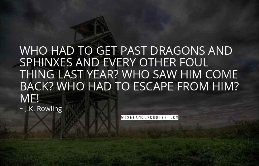 J.K. Rowling Quotes: WHO HAD TO GET PAST DRAGONS AND SPHINXES AND EVERY OTHER FOUL THING LAST YEAR? WHO SAW HIM COME BACK? WHO HAD TO ESCAPE FROM HIM? ME!