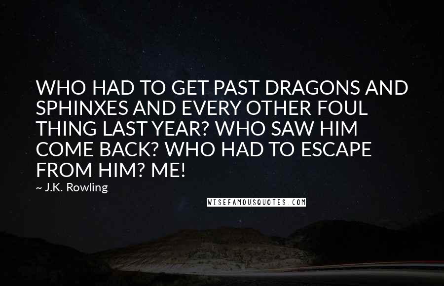 J.K. Rowling Quotes: WHO HAD TO GET PAST DRAGONS AND SPHINXES AND EVERY OTHER FOUL THING LAST YEAR? WHO SAW HIM COME BACK? WHO HAD TO ESCAPE FROM HIM? ME!