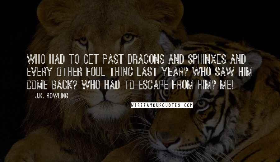 J.K. Rowling Quotes: WHO HAD TO GET PAST DRAGONS AND SPHINXES AND EVERY OTHER FOUL THING LAST YEAR? WHO SAW HIM COME BACK? WHO HAD TO ESCAPE FROM HIM? ME!