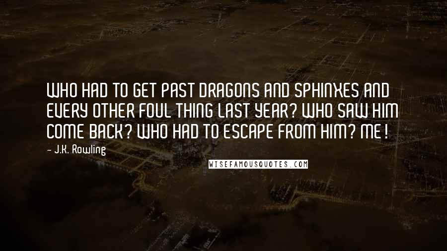 J.K. Rowling Quotes: WHO HAD TO GET PAST DRAGONS AND SPHINXES AND EVERY OTHER FOUL THING LAST YEAR? WHO SAW HIM COME BACK? WHO HAD TO ESCAPE FROM HIM? ME!