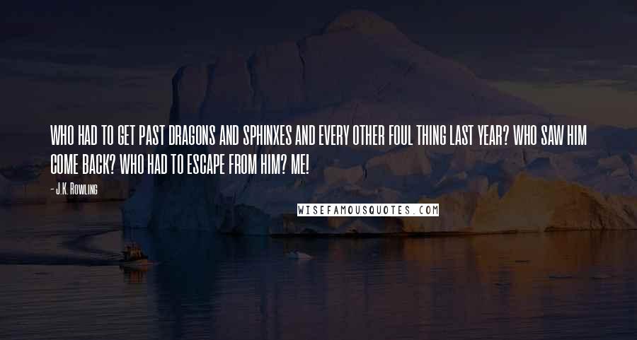 J.K. Rowling Quotes: WHO HAD TO GET PAST DRAGONS AND SPHINXES AND EVERY OTHER FOUL THING LAST YEAR? WHO SAW HIM COME BACK? WHO HAD TO ESCAPE FROM HIM? ME!