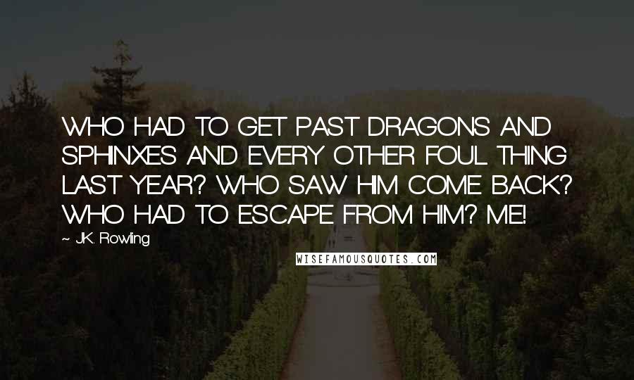 J.K. Rowling Quotes: WHO HAD TO GET PAST DRAGONS AND SPHINXES AND EVERY OTHER FOUL THING LAST YEAR? WHO SAW HIM COME BACK? WHO HAD TO ESCAPE FROM HIM? ME!