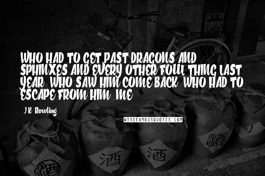 J.K. Rowling Quotes: WHO HAD TO GET PAST DRAGONS AND SPHINXES AND EVERY OTHER FOUL THING LAST YEAR? WHO SAW HIM COME BACK? WHO HAD TO ESCAPE FROM HIM? ME!