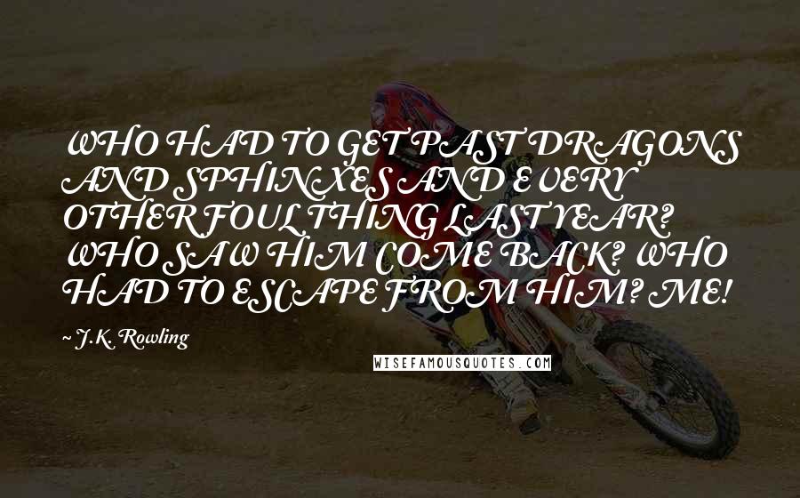 J.K. Rowling Quotes: WHO HAD TO GET PAST DRAGONS AND SPHINXES AND EVERY OTHER FOUL THING LAST YEAR? WHO SAW HIM COME BACK? WHO HAD TO ESCAPE FROM HIM? ME!