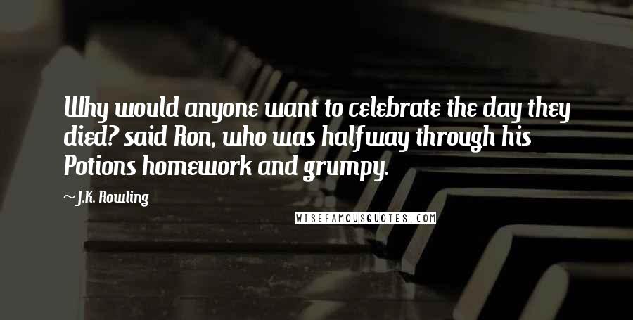 J.K. Rowling Quotes: Why would anyone want to celebrate the day they died? said Ron, who was halfway through his Potions homework and grumpy.