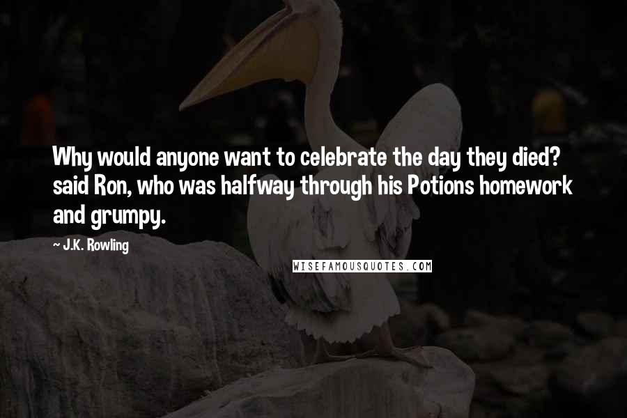 J.K. Rowling Quotes: Why would anyone want to celebrate the day they died? said Ron, who was halfway through his Potions homework and grumpy.