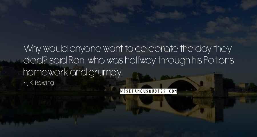 J.K. Rowling Quotes: Why would anyone want to celebrate the day they died? said Ron, who was halfway through his Potions homework and grumpy.