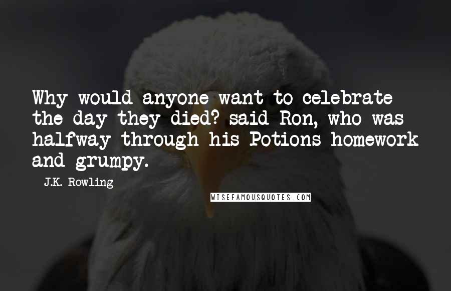 J.K. Rowling Quotes: Why would anyone want to celebrate the day they died? said Ron, who was halfway through his Potions homework and grumpy.