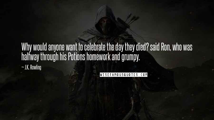 J.K. Rowling Quotes: Why would anyone want to celebrate the day they died? said Ron, who was halfway through his Potions homework and grumpy.