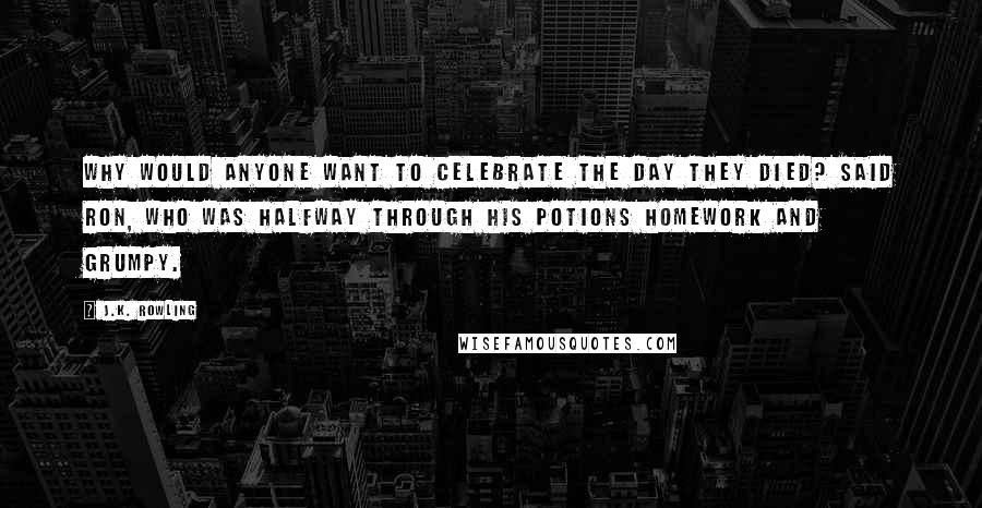 J.K. Rowling Quotes: Why would anyone want to celebrate the day they died? said Ron, who was halfway through his Potions homework and grumpy.