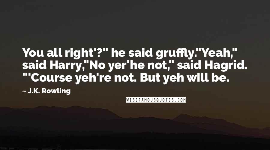 J.K. Rowling Quotes: You all right'?" he said gruffly."Yeah," said Harry,"No yer'he not," said Hagrid. "'Course yeh're not. But yeh will be.