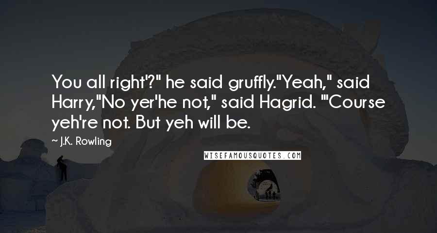 J.K. Rowling Quotes: You all right'?" he said gruffly."Yeah," said Harry,"No yer'he not," said Hagrid. "'Course yeh're not. But yeh will be.