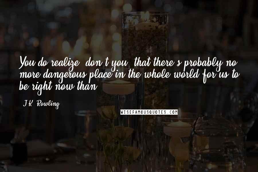 J.K. Rowling Quotes: You do realize, don't you, that there's probably no more dangerous place in the whole world for us to be right now than