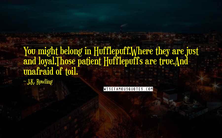 J.K. Rowling Quotes: You might belong in Hufflepuff,Where they are just and loyal,Those patient Hufflepuffs are true,And unafraid of toil.