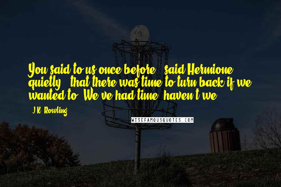 J.K. Rowling Quotes: You said to us once before," said Hermione quietly, "that there was time to turn back if we wanted to. We've had time, haven't we?