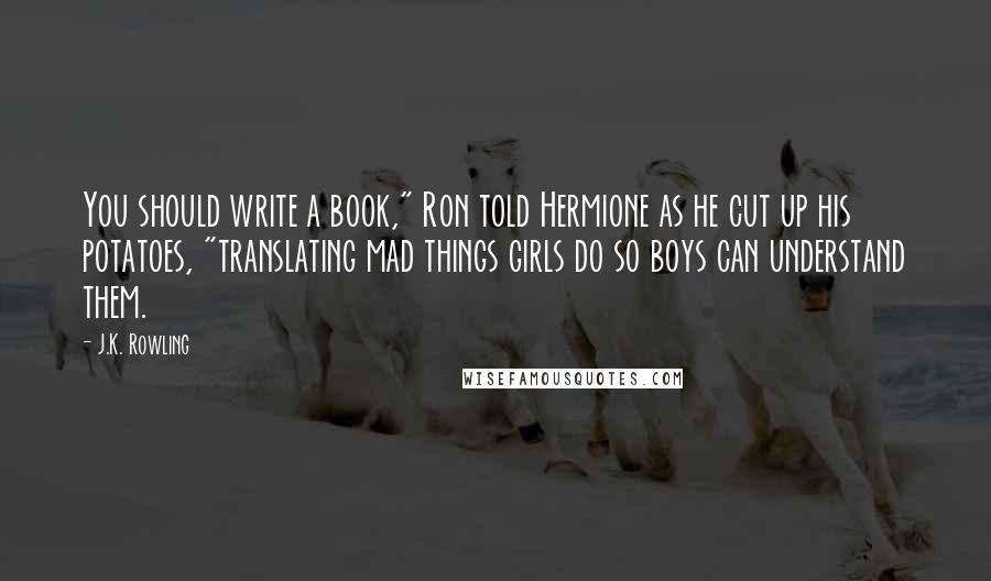 J.K. Rowling Quotes: You should write a book," Ron told Hermione as he cut up his potatoes, "translating mad things girls do so boys can understand them.