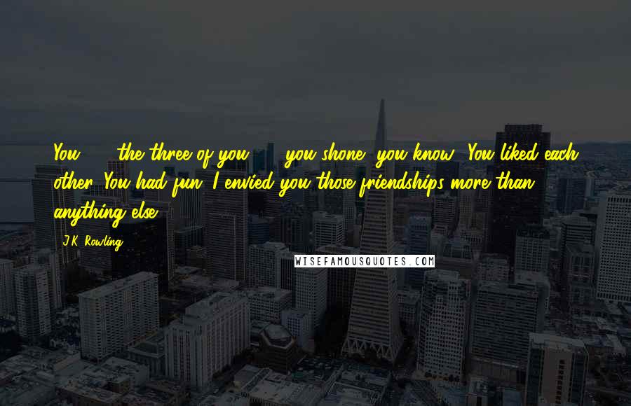 J.K. Rowling Quotes: You - the three of you - you shone, you know? You liked each other. You had fun. I envied you those friendships more than anything else.