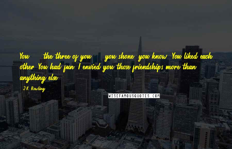 J.K. Rowling Quotes: You  -  the three of you  -  you shone, you know? You liked each other. You had fun. I envied you those friendships more than anything else.