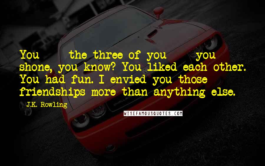 J.K. Rowling Quotes: You  -  the three of you  -  you shone, you know? You liked each other. You had fun. I envied you those friendships more than anything else.