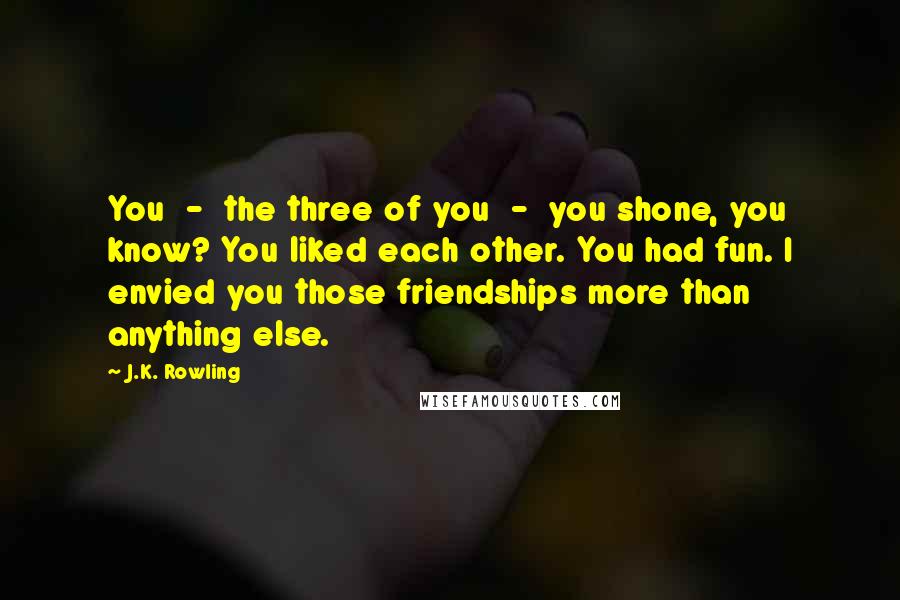 J.K. Rowling Quotes: You  -  the three of you  -  you shone, you know? You liked each other. You had fun. I envied you those friendships more than anything else.