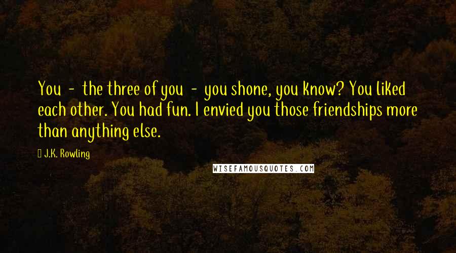 J.K. Rowling Quotes: You  -  the three of you  -  you shone, you know? You liked each other. You had fun. I envied you those friendships more than anything else.
